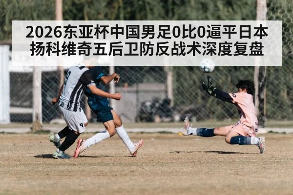2026东亚杯中国男足0比0逼平日本扬科维奇五后卫防反战术深度复盘